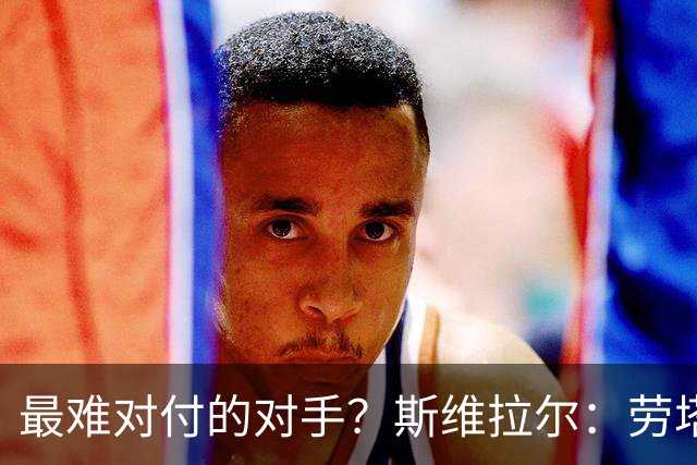 最难对付的对手？斯维拉尔：劳塔罗太难读懂了，图拉姆的速度太快